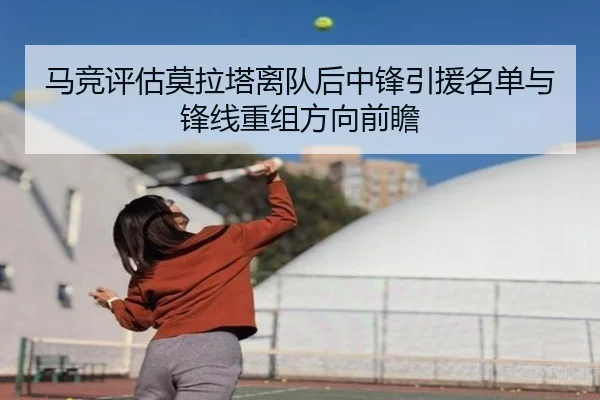 马竞评估莫拉塔离队后中锋引援名单与锋线重组方向前瞻