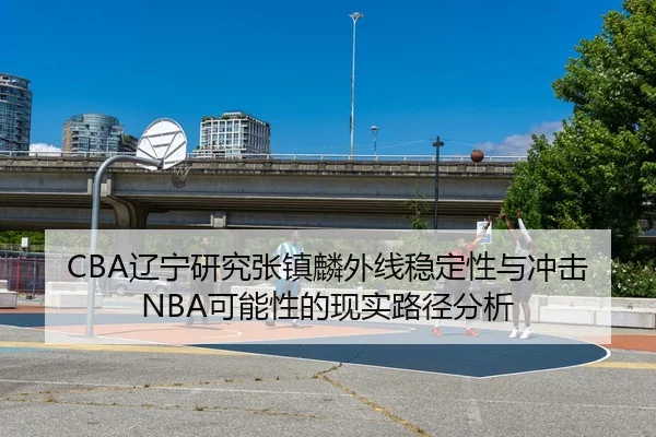 CBA辽宁研究张镇麟外线稳定性与冲击NBA可能性的现实路径分析