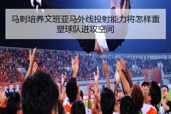 马刺培养文班亚马外线投射能力将怎样重塑球队进攻空间