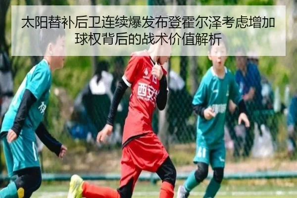 太阳替补后卫连续爆发布登霍尔泽考虑增加球权背后的战术价值解析